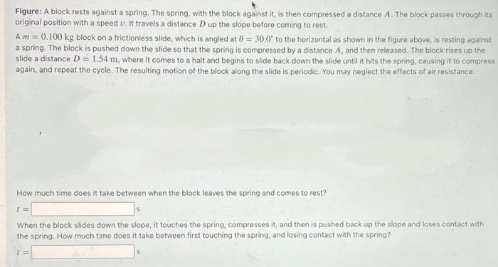 Figure: A block rests against a spring. The spring, with the block against it, is then compressed a distance A. The block passes through its
original position with a speed u. It travels a distance D up the slope before coming to rest.
Am = 0.100 kg block on a frictionless slide, which is angled at 0= 30.0° to the horizontal as shown in the figure above, is resting against
a spring. The block is pushed down the slide so that the spring is compressed by a distance A, and then released. The block rises up the
slide a distance D = 1.54 m, where it comes to a halt and begins to slide back down the slide until it hits the spring, causing it to compress
again, and repeat the cycle. The resulting motion of the block along the slide is periodic. You may neglect the effects of air resistance.
How much time does it take between when the block leaves the spring and comes to rest?
t
When the block slides down the slope, it touches the spring, compresses it, and then is pushed back up the slope and loses contact with
the spring. How much time does it take between first touching the spring, and losing contact with the spring?
1=