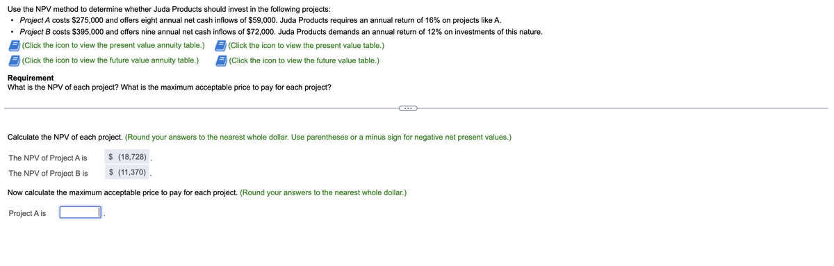 Use the NPV method to determine whether Juda Products should invest in the following projects:
Project A costs $275,000 and offers eight annual net cash inflows of $59,000. Juda Products requires an annual return of 16% on projects like A.
●
Project B costs $395,000 and offers nine annual net cash inflows of $72,000. Juda Products demands an annual return of 12% on investments of this nature.
(Click the icon to view the present value annuity table.)
(Click the icon to view the present value table.)
(Click the icon to view the future value annuity table.)
(Click the icon to view the future value table.)
Requirement
What is the NPV of each project? What is the maximum acceptable price to pay for each project?
Calculate the NPV of each project. (Round your answers to the nearest whole dollar. Use parentheses or a minus sign for negative net present values.)
The NPV of Project A is
$ (18,728).
The NPV of Project B is
$ (11,370).
Now calculate the maximum acceptable price to pay for each project. (Round your answers to the nearest whole dollar.)
Project A is