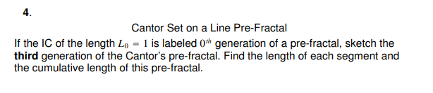 4.
Cantor Set on a Line Pre-Fractal
If the IC of the length Lo= 1 is labeled 0th generation of a pre-fractal, sketch the
third generation of the Cantor's pre-fractal. Find the length of each segment and
the cumulative length of this pre-fractal.