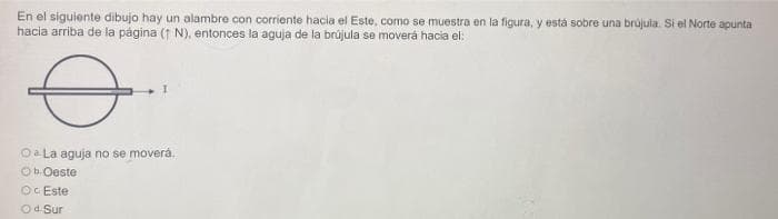 En el siguiente dibujo hay un alambre con corriente hacia el Este, como se muestra en la figura, y está sobre una brújula. Si el Norte apunta
hacia arriba de la página (1 N), entonces la aguja de la brújula se moverá hacia el:
Oa La aguja no se moverá.
Ob. Oeste
OC Este
Od. Sur
