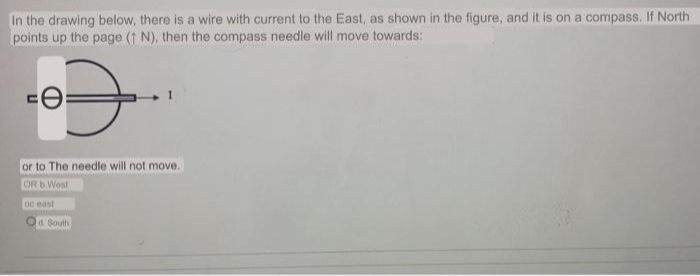 In the drawing below, there is a wire with current to the East, as shown in the figure, and it is on a compass. If North
points up the page (1 N), then the compass needle will move towards:
or to The needle will not move.
OR DWest
oc east
Od. South
