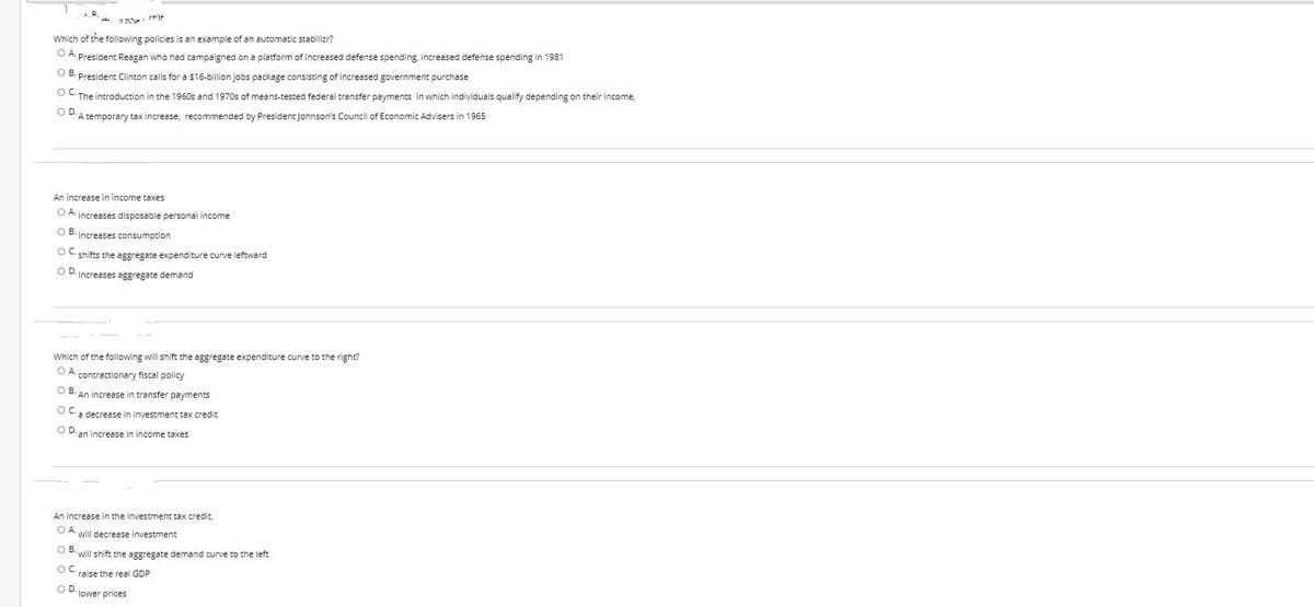 Which of the following policies is an example of an automatic stabilizr?
O A President Reagan who had campaigned on a platform of increased defense spending, increased defense spending in 1981
O B. President Clinton calls for a $16-billion jobs package consisting of increased government purchase
OC. The introduction in the 1960s and 1970s of means-tested federal transfer payments in which individuals qualify depending on their income,
OD-A temporary tax increase, recommended by President Johnson's Council of Economic Advisers in 1965
An increase in income taxes
OA increases disposable personal income
OB-increases consumption
OC-shifts the aggregate expenditure curve leftward
OD-increases aggregate demand
Which of the following will shift the aggregate expenditure curve to the right?
O A contractionary fiscal policy
OB. An increase in transfer payments
OC
a decrease in investment tax credit
OD.
an increase in income taxes.
An increase in the investment tax credit,
OA will decrease investment
OB.
OC
OD-lower prices
will shift the aggregate demand curve to the left
raise the real GDP