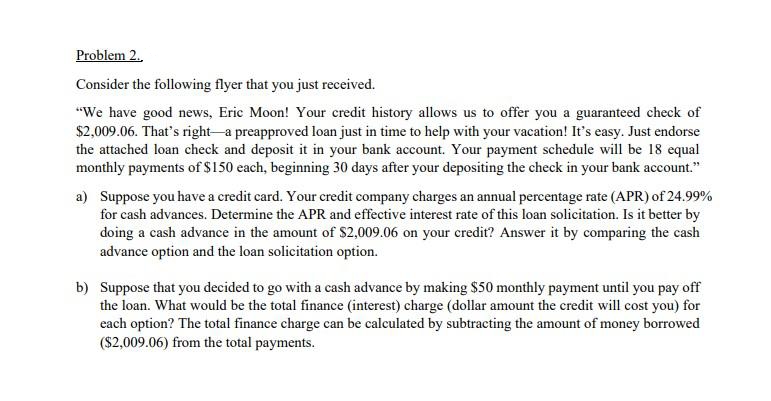 Problem 2..
Consider the following flyer that you just received.
"We have good news, Eric Moon! Your credit history allows us to offer you a guaranteed check of
$2,009.06. That's right-a preapproved loan just in time to help with your vacation! It's easy. Just endorse
the attached loan check and deposit it in your bank account. Your payment schedule will be 18 equal
monthly payments of $150 each, beginning 30 days after your depositing the check in your bank account."
a) Suppose you have a credit card. Your credit company charges an annual percentage rate (APR) of 24.99%
for cash advances. Determine the APR and effective interest rate of this loan solicitation. Is it better by
doing a cash advance in the amount of $2,009.06 on your credit? Answer it by comparing the cash
advance option and the loan solicitation option.
b) Suppose that you decided to go with a cash advance by making $50 monthly payment until you pay off
the loan. What would be the total finance (interest) charge (dollar amount the credit will cost you) for
each option? The total finance charge can be calculated by subtracting the amount of money borrowed
($2,009.06) from the total payments.