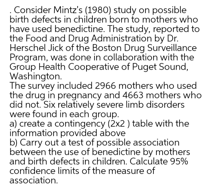 Consider Mintz's (1980) study on possible
birth defects in children born to mothers who
have used benedictine. The study, reported to
the Food and Drug Administration by Dr.
Herschel Jick of the Boston Drug Surveillance
Program, was done in collaboration with the
Group Health Cooperative of Puget Sound,
Washington.
The survey included 2966 mothers who used
the drug in pregnancy and 4663 mothers who
did not. Six relatively severe limb disorders
were found in each group.
a) create a contingency (2x2 ) table with the
information provided above
b) Carry out a test of possible association
between the use of benedictine by mothers
and birth defects in children. Calculate 95%
confidence limits of the measure of
association.
