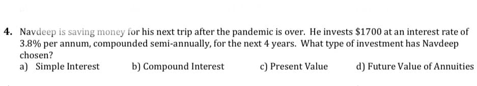 4. Navdeep is saving money for his next trip after the pandemic is over. He invests $1700 at an interest rate of
3.8% per annum, compounded semi-annually, for the next 4 years. What type of investment has Navdeep
chosen?
a) Simple Interest
b) Compound Interest
c) Present Value
d) Future Value of Annuities
