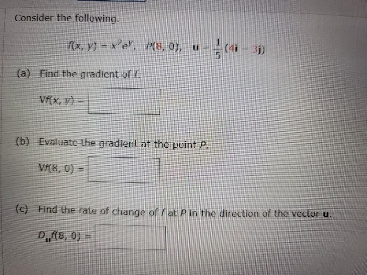 Consider the following.
f(x, y) = x²e\, P(8, 0), u =
근(4i-3)
(a) Find the gradient of f.
Vf(x, y) =
(b) Evaluate the gradient at the point P.
Vf(8, 0)
(c) Find the rate of change of f at P in the direction of the vector u.
Df(8, 0) =
