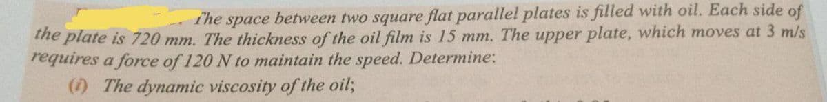 The space between two square flat parallel plates is filled with oil. Each side of
me plate is 720 mm. The thickness of the oil film is 15 mm. The upper plate, which moves at 3 m/s
requires a force of 120 N to maintain the speed. Determine:
() The dynamic viscosity of the oil;
