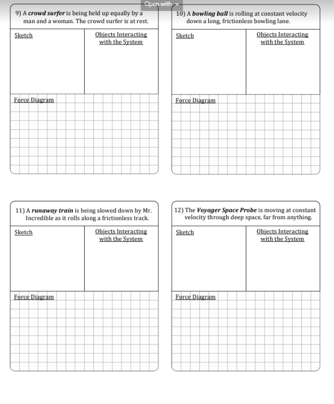 9) A crowd surfer is being held up equally by a
man and a woman. The crowd surfer is at rest.
Sketch
Force Diagram
Open with
Sketch
11) A runaway train is being slowed down by Mr.
Incredible as it rolls along a frictionless track.
Force Diagram
Objects Interacting
with the System
Objects Interacting
with the System
10) A bowling ball is rolling at constant velocity
down a long, frictionless bowling lane.
Sketch
Force Diagram
Objects Interacting
with the System
12) The Voyager Space Probe is moving at constant
velocity through deep space, far from anything.
Sketch
Force Diagram
Objects Interacting
with the System
