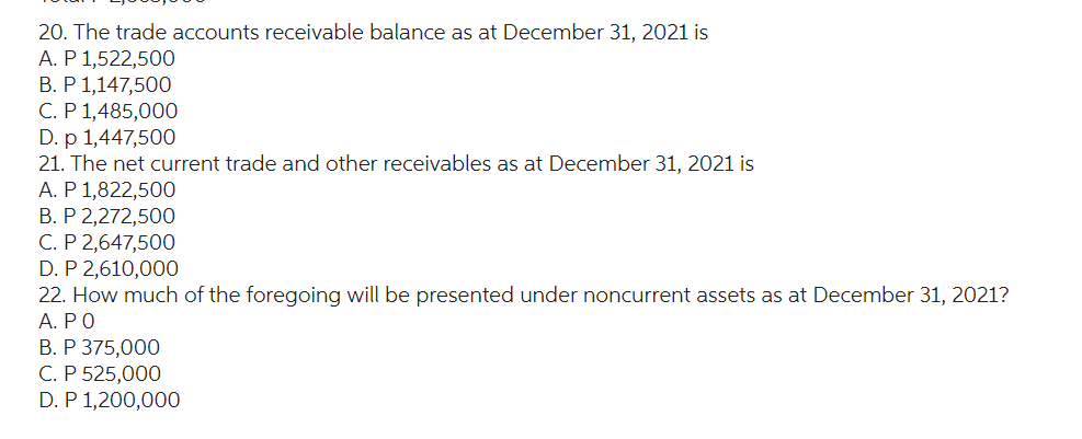 20. The trade accounts receivable balance as at December 31, 2021 is
A. P 1,522,500
B. P 1,147,500
C. P 1,485,000
D. p 1,447,500
21. The net current trade and other receivables as at December 31, 2021 is
A. P 1,822,500
B. P 2,272,500
C. P 2,647,500
D. P 2,610,000
22. How much of the foregoing will be presented under noncurrent assets as at December 31, 2021?
Α. ΡΟ
B. P 375,000
C. P 525,000
D. P 1,200,000