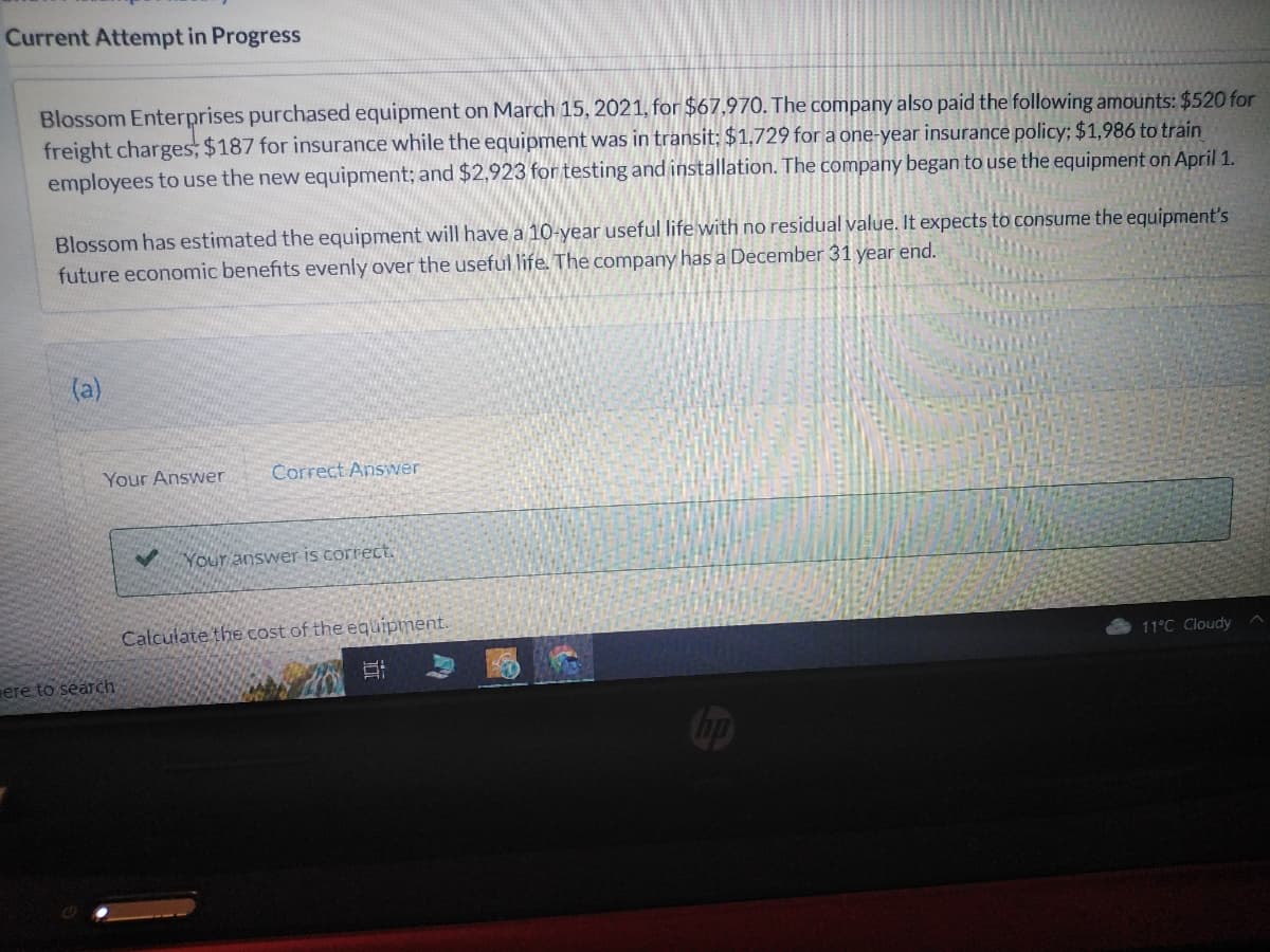 Current Attempt in Progress
Blossom Enterprises purchased equipment on March 15, 2021, for $67,970. The company also paid the following amounts: $520 for
freight charges, $187 for insurance while the equipment was in transit; $1,729 for a one-year insurance policy; $1,986 to train
employees to use the new equipment; and $2,923 for testing and installation. The company began to use the equipment on April 1.
Blossom has estimated the equipment will have a 10-year useful life with no residual value. It expects to consume the equipment's
future economic benefits evenly over the useful life. The company has a December 31 year end.
(a)
Your Answer
ere to search
✓
Correct Answer
Your answer is correct.
Calculate the cost of the equipment.
10
11°C Cloudy