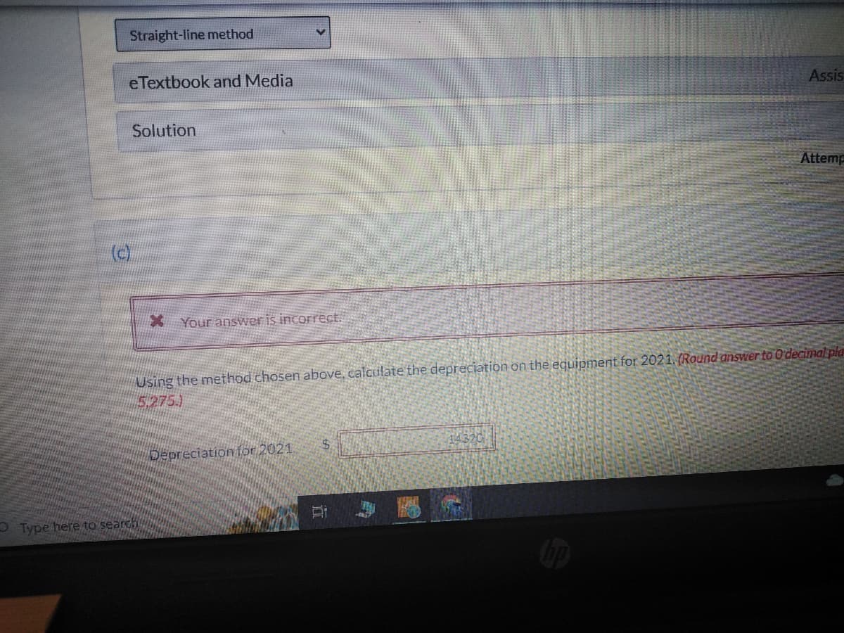 Straight-line method
eTextbook and Media
(c)
Solution
* Your answer is incorrect.
Type here to search
Using the method chosen above, calculate the depreciation on the equipment for 2021. (Round answer to O'decimal pla
(5.275.)
Depreciation for 2021.
$
Assis
Ai
Attemp