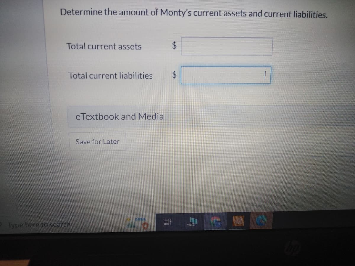 Determine the amount of Monty's current assets and current liabilities.
Total current assets
Total current liabilities $
2 Type here to search
eTextbook and Media
Save for Later