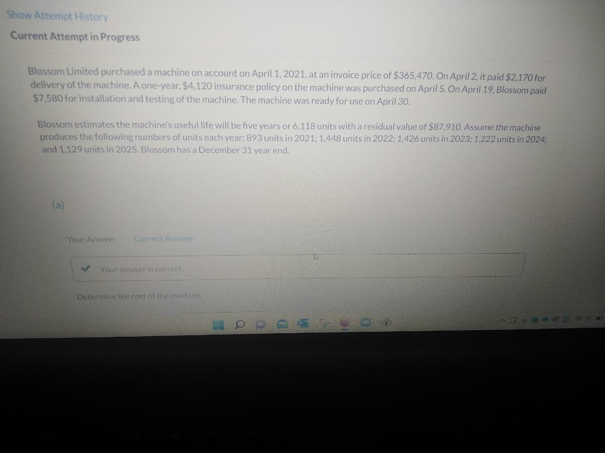 Show Attempt History
Current Attempt in Progress
Blossom Limited purchased a machine on account on April 1, 2021, at an invoice price of $365,470. On April 2, it paid $2,170 for
delivery of the machine. A one-year, $4,120 insurance policy on the machine was purchased on April 5. On April 19, Blossom paid
$7,580 for installation and testing of the machine. The machine was ready for use on April 30.
Blossom estimates the machine's useful life will be five years or 6,118 units with a residual value of $87,910. Assume the machine
produces the following numbers of units each year: 893 units in 2021; 1,448 units in 2022; 1,426 units in 2023; 1,222 units in 2024;
and 1,129 units in 2025. Blossom has a December 31 year end.
(a)
Your Answer
Correct Answer
Your answer is correct.
Determine the cost of the machine.
CASO PO