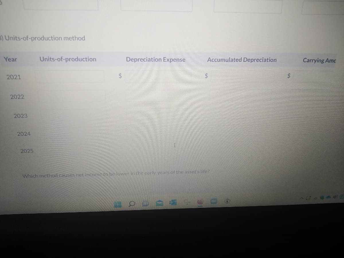 3) Units-of-production method
Year
2021
Depreciation Expense
Accumulated Depreciation
$
$
2025
Which method causes net income to be lower in the early years of the asset's life?
O
2022
2023
Units-of-production
2024
Carrying Amc