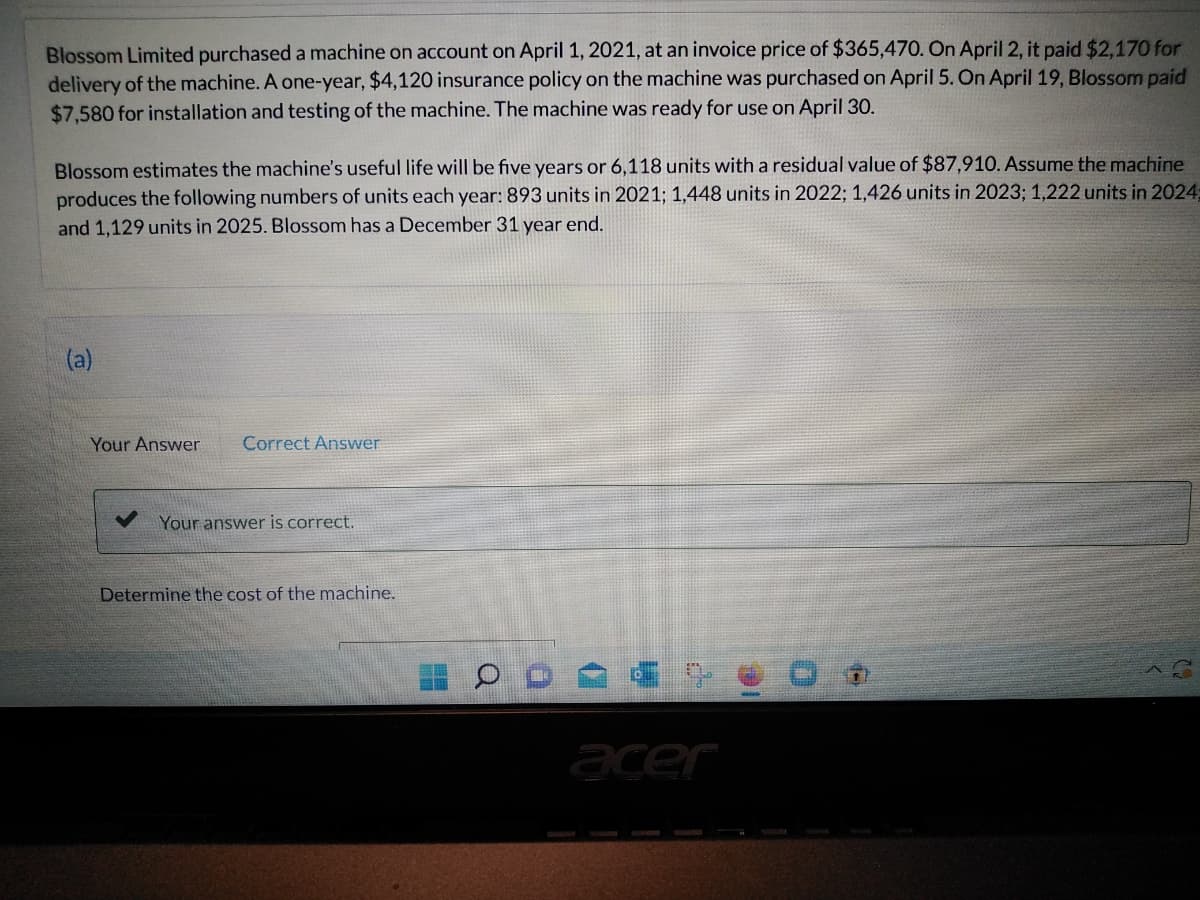 Blossom Limited purchased a machine on account on April 1, 2021, at an invoice price of $365,470. On April 2, it paid $2,170 for
delivery of the machine. A one-year, $4,120 insurance policy on the machine was purchased on April 5. On April 19, Blossom paid
$7,580 for installation and testing of the machine. The machine was ready for use on April 30.
Blossom estimates the machine's useful life will be five years or 6,118 units with a residual value of $87,910. Assume the machine
produces the following numbers of units each year: 893 units in 2021; 1,448 units in 2022; 1,426 units in 2023; 1,222 units in 2024;
and 1,129 units in 2025. Blossom has a December 31 year end.
(a)
Your Answer Correct Answer
Your answer is correct.
Determine the cost of the machine.
acer