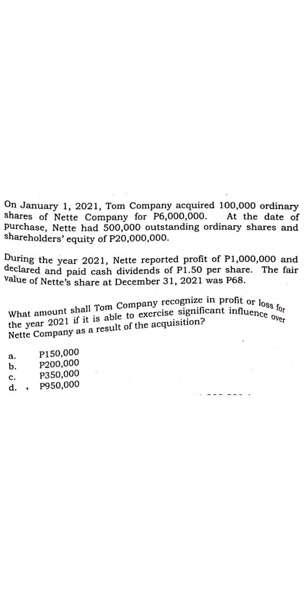 the year 2021 if it is able to exercise significant influence over
What amount shall Tom Company recognize in profit or loss for
On January 1, 2021, Tom Company acquired 100,000 ordinary
shares of Nette Company for P6,000,000.
purchase, Nette had 500,000 outstanding ordinary shares and
shareholders' equity of P20,000,000.
At the date of
During the year 2021, Nette reported profit of P1,000,000 and
declared and paid cash dividends of P1.50 per share. The fair
value of Nette's share at December 31, 2021 was P68.
Nette Company as a result of the acquisition?
P150,000
P200,000
P350,000
P950,000
а.
b.
с.
d.
