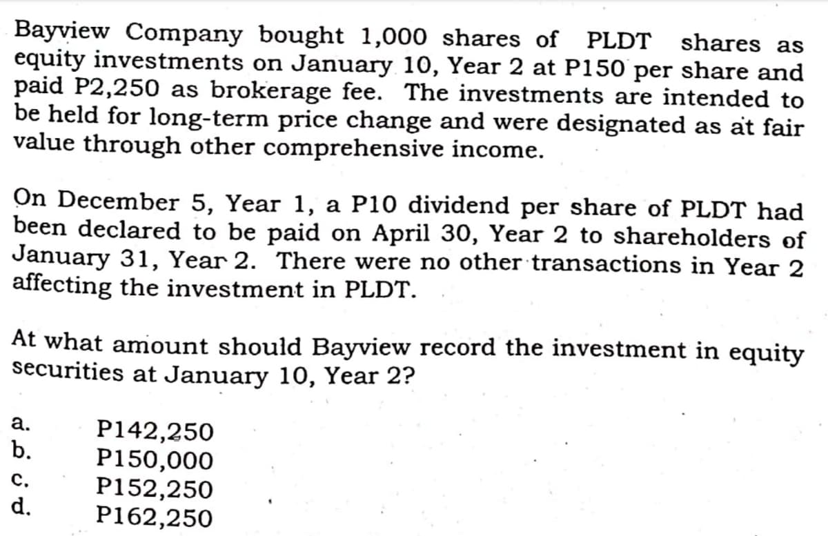 Bayview Company bought 1,000 shares of PLDT
equity investments on January 10, Year 2 at P150 per share and
paid P2,250 as brokerage fee. The investments are intended to
be held for long-term price change and were designated as at fair
value through other comprehensive income.
shares as
On December 5, Year 1, a P10 dividend per share of PLDT had
been declared to be paid on April 30, Year 2 to shareholders of
January 31, Year 2. There were no other transactions in Year 2
affecting the investment in PLDT.
At what amiount should Bayview record the investment in equity
securities at January 10, Year 2?
а.
P142,250
P150,000
P152,250
P162,250
b.
с.
d.
