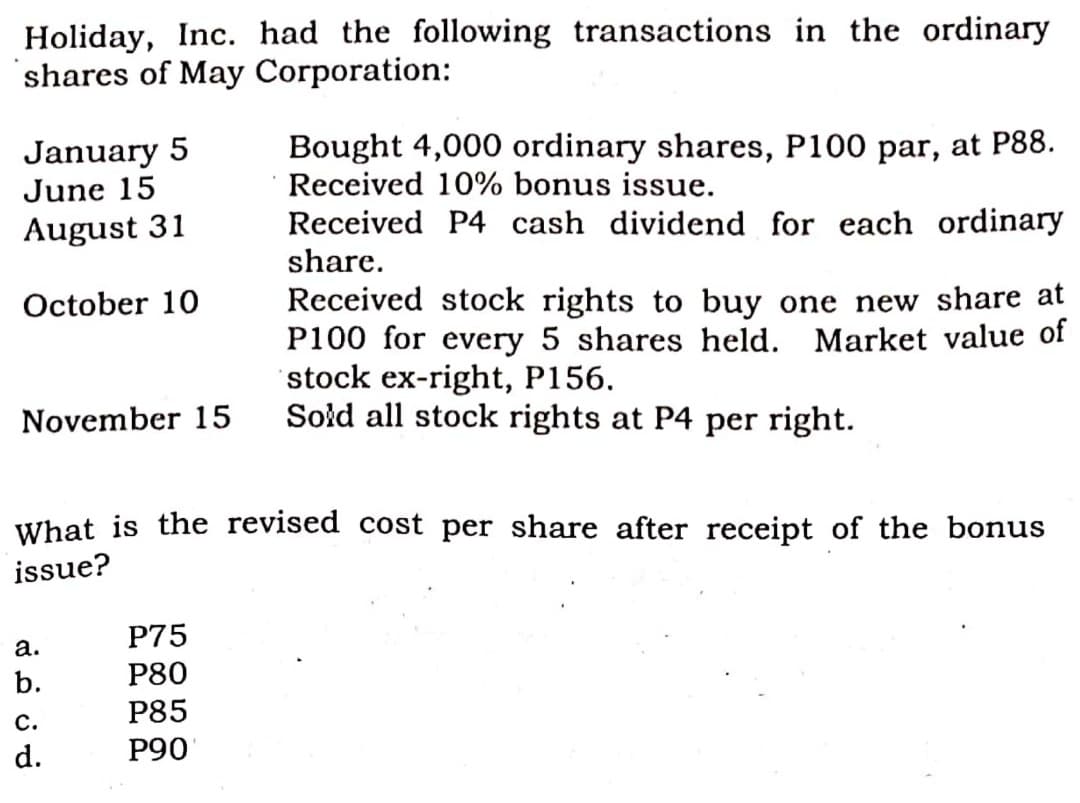 Holiday, Inc. had the following transactions in the ordinary
shares of May Corporation:
January 5
June 15
Bought 4,000 ordinary shares, P100 par, at P88.
Received 10% bonus issue.
Received P4 cash dividend for each ordinary
August 31
share.
Received stock rights to buy one new share at
P100 for every 5 shares held. Market value of
stock ex-right, P156.
Sold all stock rights at P4 per right.
October 10
November 15
What is the revised cost per share after receipt of the bonus
issue?
P75
а.
b.
P80
P85
с.
d.
P90
