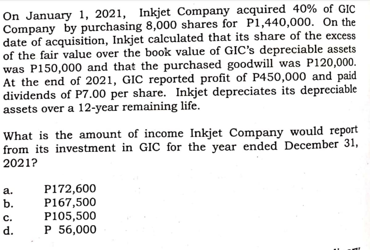 On January 1, 2021, Inkjet Company acquired 40% of GIC
Company by purchasing 8,000 shares for P1,440,000. On the
date of acquisition, Inkjet calculated that its share of the excess
of the fair value over the book value of GIC's depreciable assets
was P150,000 and that the purchased goodwill was P120,000.
At the end of 2021, GIC reported profit of P450,000 and paid
dividends of P7.00 per share. Inkjet depreciates its depreciable
assets over a 12-year remaining life.
What is the amount of income Inkjet Company would report
from its investment in GIC for the year ended December 31,
2021?
P172,600
P167,500
P105,500
P 56,000
а.
b.
c.
d.
