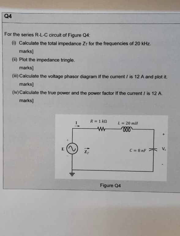 For the series R-L-C circuit of Figure Q4:
(i) Calculate the total impedance Zr for the frequencies of 20 kHz.
marks)
(ii) Plot the impedance tringle.
marks]
(iii) Calculate the voltage phasor diagram If the current / is 12 A and plot it.
marks]
(iv) Calculate the true power and the power factor If the current / is 12 A.
marks]
R = 1 kn
L = 20 ml
C = 8 nF
Vc
