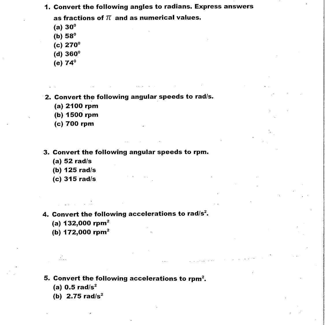 1. Convert the following angles to radians. Express answers
as fractions of T and as numerical values.
(а) 30°
(b) 58°
(c) 270°
(d) 360°
(e) 74°
....
2. Convert the following angular speeds to rad/s.
(а) 2100 rpm
(b) 1500 rpm
(c) 700 rpm
3. Convert the following angular speeds to rpm.
(a) 52 rad/s
(b) 125 rad/s
(c) 315 rad/s
4. Convert the following accelerations to rad/s?.
(a) 132,000 rpm?
(b) 172,000 rpm?
5. Convert the following accelerations to rpm?.
(a) 0.5 rad/s²
(b) 2.75 rad/s?
