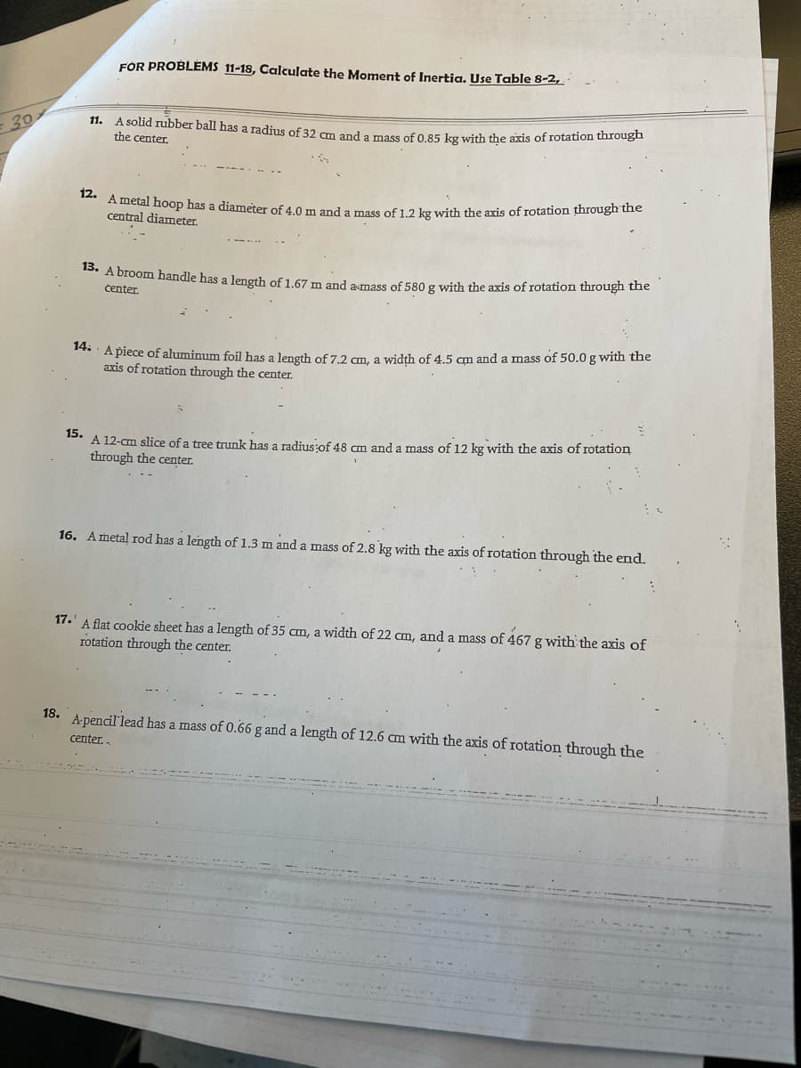 12. Ametal hoop has a diameter of 4.0 m and a mass of 1.2 kg with the axis of rotation through the
11. A solid rubber ball has a radius of 32 cm and a mass of 0.85 kg with the axis of rotation through
FOR PROBLEMS 11-18, Calculate the Moment of Inertig, Use Table 8-2,
30
the center.
central diameter.
15. A broom handle has a length of 1.67 m and amass of 580 g with the axis of rotation through the
čenter.
*** A piece of aluminum foil has a length of 7.2 cm, a width of 4.5 cm and a mass of 50.0 g with the
axis of rotation through the center.
A 12-cm slice of a tree trunk has a radius of 48 am and a mass of 12 kg with the axis of rotation
through the center.
15.
16. Ametal rod has a length of 1.3 m and a mass of 2.8 kg with the axis of rotation through the end.
17.' A flat cookie sheet has a length of 35 cm, a width of 22 am, and a mass of 467 g with the axis of
rotation through the center.
18.
Apencil'lead has a mass of 0.66 g and a length of 12.6 cm with the axis of rotation through the
center.
