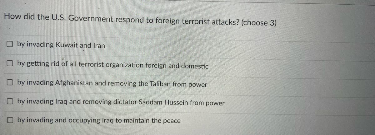 How did the U.S. Government respond to foreign terrorist attacks? (choose 3)
O by invading Kuwait and Iran
O by getting rid of all terrorist organization foreign and domestic
O by invading Afghanistan and removing the Taliban from power
O by invading Iraq and removing dictator Saddam Hussein from power
O by invading and occupying Iraq to maintain the peace
