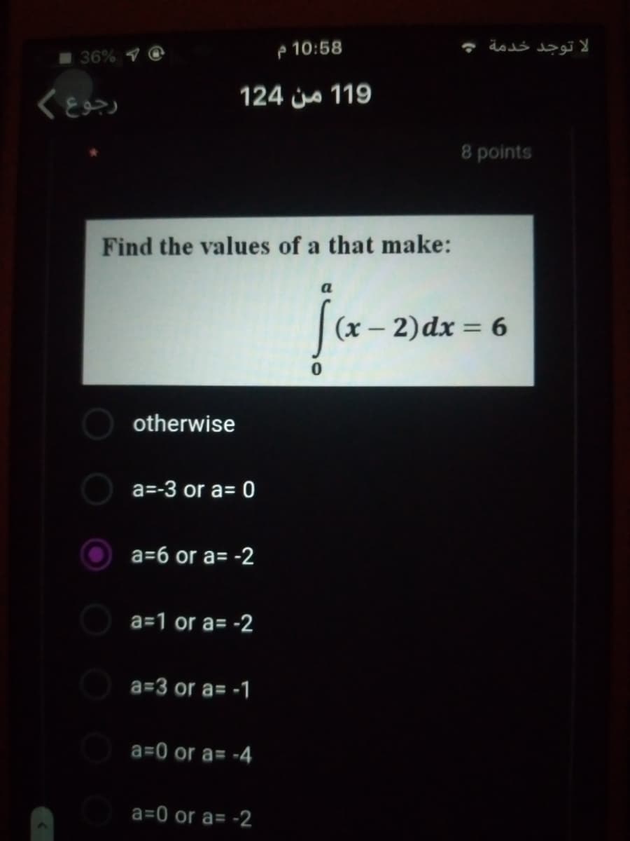 36%
e 10:58
124 js 119
8 points
Find the values of a that make:
a
(x – 2) dx = 6
%3D
otherwise
a=-3 or a= 0
a=6 or a= -2
a=1 or a= -2
a=3 or a= -1
a=0 or a= -4
a=0 or a= -2
