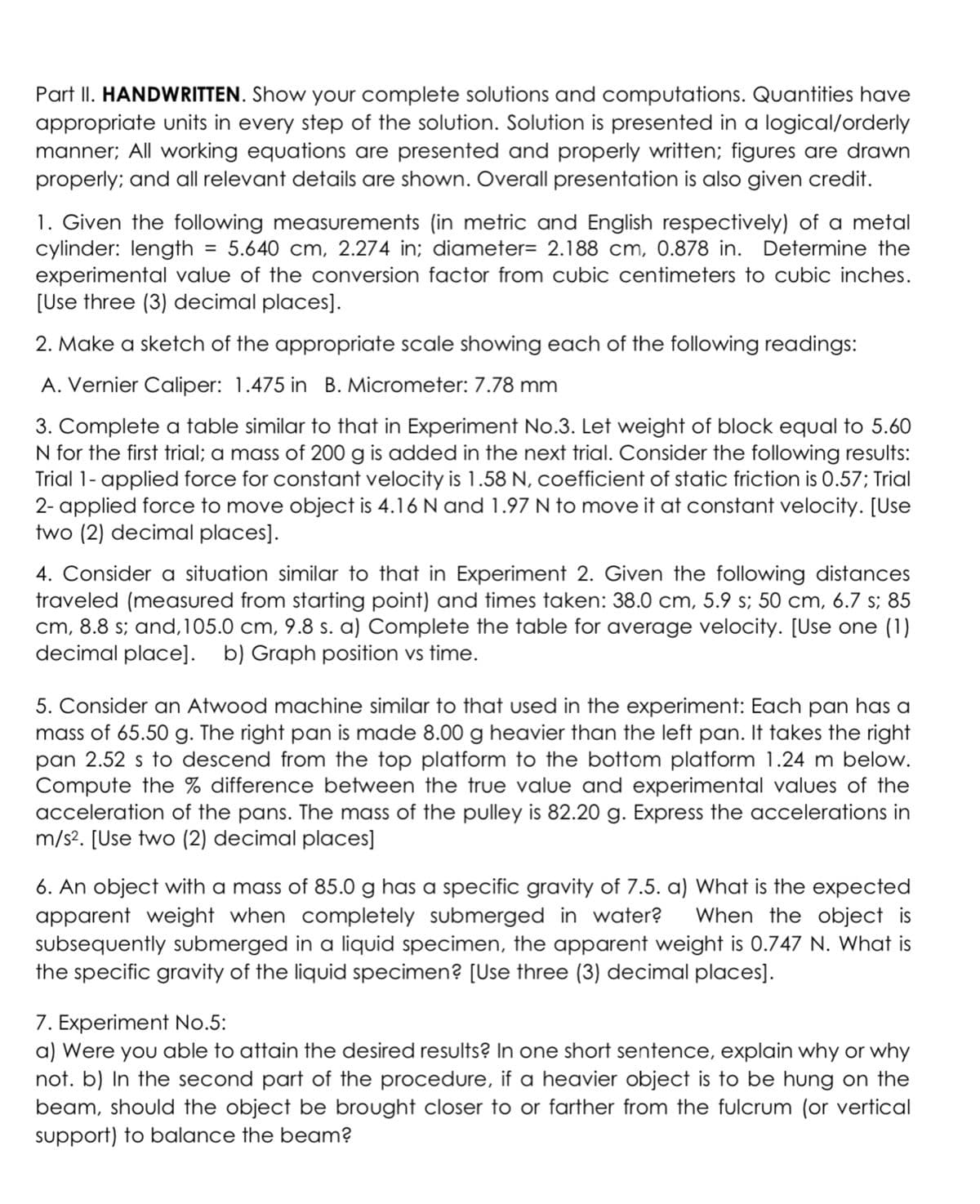 Part II. HANDWRITTEN. Show your complete solutions and computations. Quantities have
appropriate units in every step of the solution. Solution is presented in a logical/orderly
manner; All working equations are presented and properly written; figures are drawn
properly; and all relevant details are shown. Overall presentation is also given credit.
1. Given the following measurements (in metric and English respectively) of a metal
cylinder: length = 5.640 cm, 2.274 in; diameter= 2.188 cm, 0.878 in. Determine the
experimental value of the conversion factor from cubic centimeters to cubic inches.
[Use three (3) decimal places].
2. Make a sketch of the appropriate scale showing each of the following readings:
A. Vernier Caliper: 1.475 in B. Micrometer: 7.78 mm
3. Complete a table similar to that in Experiment No.3. Let weight of block equal to 5.60
N for the first trial; a mass of 200 g is added in the next trial. Consider the following results:
Trial 1- applied force for constant velocity is 1.58 N, coefficient of static friction is 0.57; Trial
2- applied force to move object is 4.16 N and 1.97 N to move it at constant velocity. [Use
two (2) decimal places].
4. Consider a situation similar to that in Experiment 2. Given the following distances
traveled (measured from starting point) and times taken: 38.0 cm, 5.9 s; 50 cm, 6.7 s; 85
cm, 8.8 s; and,105.0 cm, 9.8 s. a) Complete the table for average velocity. [Use one (1)
decimal place]. b) Graph position vs time.
5. Consider an Atwood machine similar to that used in the experiment: Each pan has a
mass of 65.50 g. The right pan is made 8.00 g heavier than the left pan. It takes the right
pan 2.52 s to descend from the top platform to the bottom platform 1.24 m below.
Compute the % difference between the true value and experimental values of the
acceleration of the pans. The mass of the pulley is 82.20 g. Express the accelerations in
m/s?. [Use two (2) decimal places]
6. An object with a mass of 85.0 g has a specific gravity of 7.5. a) What is the expected
apparent weight when completely submerged in water?
subsequently submerged in a liquid specimen, the apparent weight is 0.747 N. What is
the specific gravity of the liquid specimen? [Use three (3) decimal places].
When the object is
7. Experiment No.5:
a) Were you able to attain the desired results? In one short sentence, explain why or why
not. b) In the second part of the procedure, if a heavier object is to be hung on the
beam, should the object be brought closer to or farther from the fulcrum (or vertical
support) to balance the beam?
