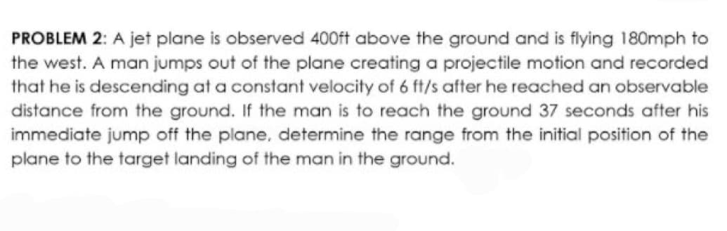 PROBLEM 2: A jet plane is observed 400ft above the ground and is flying 180mph to
the west. A man jumps out of the plane creating a projectile motion and recorded
that he is descending at a constant velocity of 6 ft/s after he reached an observable
distance from the ground. If the man is to reach the ground 37 seconds after his
immediate jump off the plane, determine the range from the initial position of the
plane to the target landing of the man in the ground.
