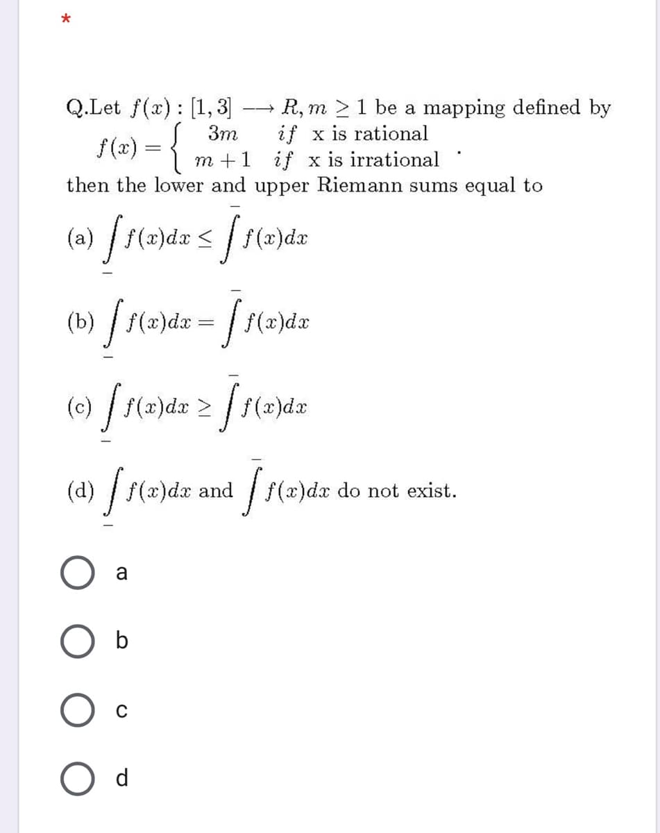 Q.Let f(x) : [1,3]
R, m 21 be a mapping defined by
->
if x is rational
m +1 if x is irrational
then the lower and upper Riemann sums equal to
3m
f(2) = {
(a) /r(2)dx < / f(2)da
(b) /
f(x)dx =
(c) / f(x)dx 2
(x)dx
(d) / f(x)dx and f(x)dx
do not
exist.
a
b
