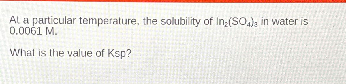 At a particular temperature, the solubility of In2(SO4)3 in water is
0.0061 M.
What is the value of Ksp?