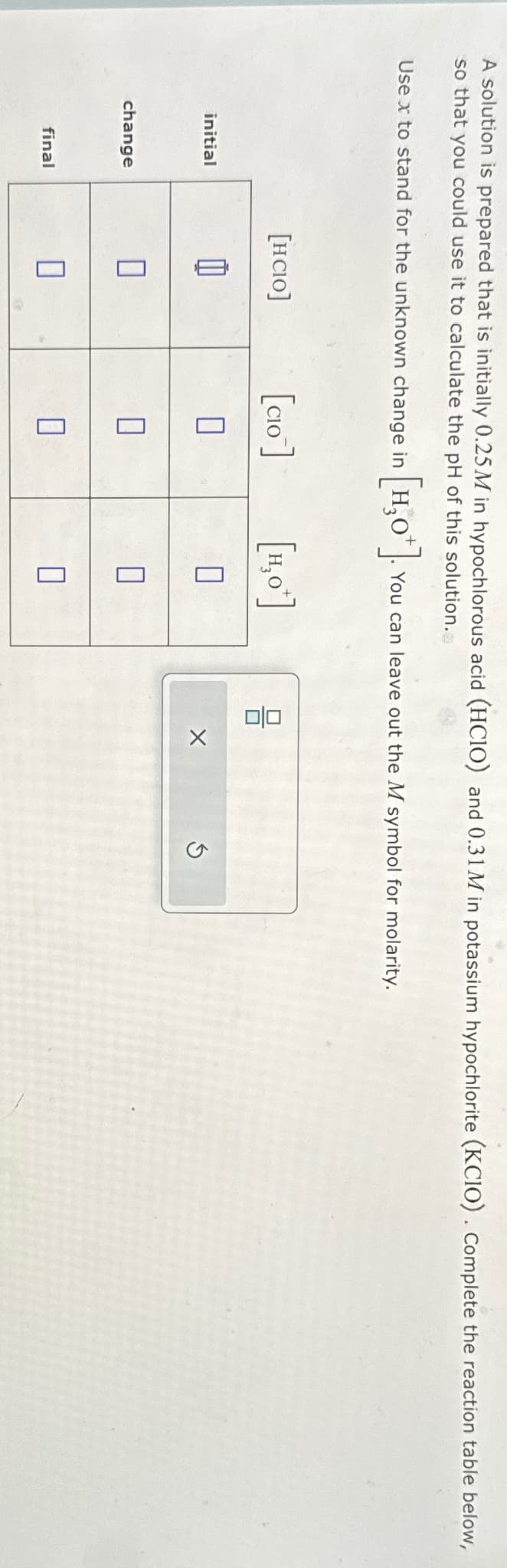 A solution is prepared that is initially 0.25M in hypochlorous acid (HCIO) and 0.31M in potassium hypochlorite (KCIO). Complete the reaction table below,
so that you could use it to calculate the pH of this solution.
Use x to stand for the unknown change in [H3O+].
You can leave out the M symbol for molarity.
[HCIO]
[CIO]
[1,0] 뮤
initial
n
☐
change
Π
n
Π
final
Π
G