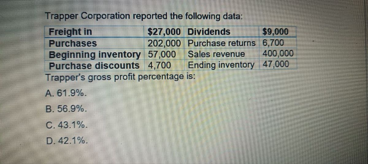 Trapper Corporation reported the following data:
Freight in
Purchases
$27,000 Dividends
$9,000
202,000 Purchase returns 6,700
Sales revenue 400,000
Ending inventory 47,000
Beginning inventory 57,000
Purchase discounts 4,700
Trapper's gross profit percentage is:
A. 61.9%.
B. 56.9%.
C. 43.1%.
D. 42.1%.