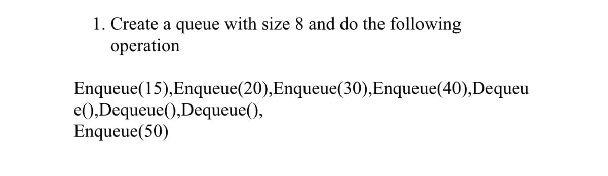 1. Create a queue with size 8 and do the following
operation
Enqueue(15),Enqueue(20),Enqueue(30),Enqueue(40),Dequeu
e(),Dequeue(),Dequeue(),
Enqueue(50)
