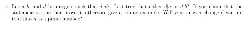 4. Let a, b, and d be integers such that dļab. Is it true that either da or d b? If you claim that the
statement is true then prove it, otherwise give a counterexample. Will your answer change if you are
told that d is a prime number?
