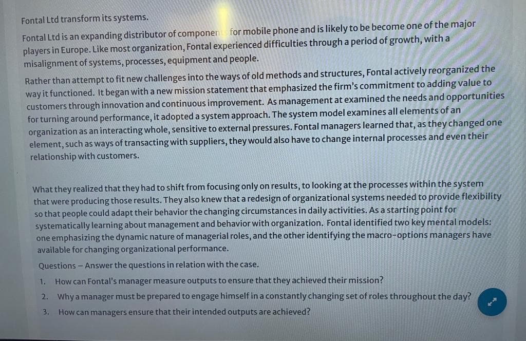 Fontal Ltd transform its systems.
Fontal Ltd is an expanding distributor of componens for mobile phone and is likely to be become one of the major
players in Europe. Like most organization, Fontal experienced difficulties through a period of growth, with a
misalignment of systems, processes, equipment and people.
Rather than attempt to fit new challenges into the ways of old methods and structures, Fontal actively reorganized the
way it functioned. It began with a new mission statement that emphasized the firm's commitment to adding value to
customers through innovation and continuous improvement. As management at examined the needs and opportunities
for turning around performance, it adopted a system approach. The system model examines all elements of an
organization as an interacting whole, sensitive to external pressures. Fontal managers learned that, as they changed one
element, such as ways of transacting with suppliers, they would also have to change internal processes and even their
relationship with customers.
What they realized that they had to shift from focusing only on results, to looking at the processes within the system
that were producing those results. They also knew that a redesign of organizational systems needed to provide flexibility
so that people could adapt their behavior the changing circumstances in daily activities. As a starting point for
systematically learning about management and behavior with organization. Fontal identified two key mental models:
one emphasizing the dynamic nature of managerial roles, and the other identifying the macro-options managers have
available for changing organizational performance.
Questions - Answer the questions in relation with the case.
1. How can Fontal's manager measure outputs to ensure that they achieved their mission?
2. Why a manager must be prepared to engage himself in a constantly changing set of roles throughout the day?
3. How can managers ensure that their intended outputs are achieved?
