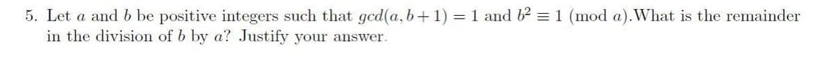 5. Let a and b be positive integers such that gcd(a, b+1) = 1 and b2 = 1 (mod a).What is the remainder
in the division of b by a? Justify your answer.
