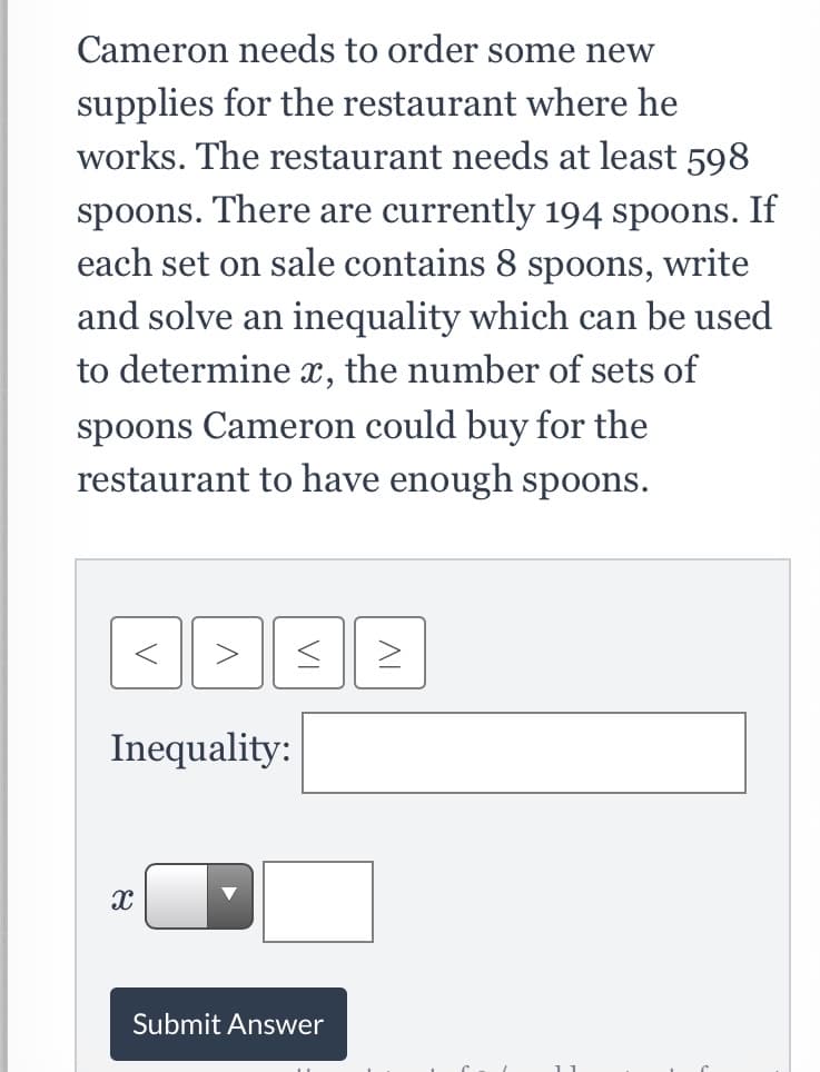 Cameron needs to order some new
supplies for the restaurant where he
works. The restaurant needs at least 598
spoons. There are currently 194 spoons. If
each set on sale contains 8 spoons, write
and solve an inequality which can be used
to determine x, the number of sets of
spoons Cameron could buy for the
restaurant to have enough spoons.
Inequality:
Submit Answer
VI
