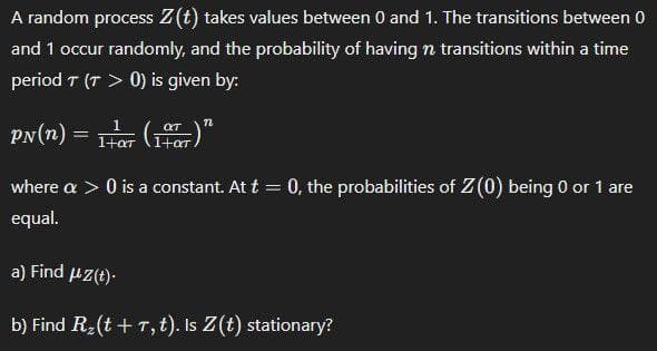 A random process Z(t) takes values between 0 and 1. The transitions between 0
and 1 occur randomly, and the probability of having n transitions within a time
period T (T > 0) is given by:
PN(n)
=
(1)"
where a > 0 is a constant. At t = 0, the probabilities of Z(0) being 0 or 1 are
equal.
a) Find μz(t).
b) Find R₂(t + T, t). Is Z(t) stationary?