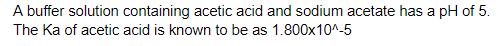 A buffer solution containing acetic acid and sodium acetate has a pH of 5.
The Ka of acetic acid is known to be as 1.800x10^_5
