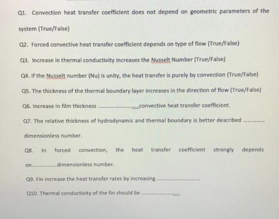 Q1. Convection heat transfer coefficient does not depend on geometric parameters of the
system (True/False)
Q2. Forced convective heat transfer coefficient depends on type of flow (True/False)
Q3. Increase in thermal conductivity increases the Nusselt Number (True/False)
Q4. If the Nusselt number (Nu) is unity, the heat transfer is purely by convection (True/False)
Q5. The thickness of the thermal boundary layer increases in the direction of flow (True/False)
Q6. Increase in film thickness.
convective heat transfer coefficient.
Q7. The relative thickness of hydrodynamic and thermal boundary is better described
dimensioniess number.
Q8. In forced convection, the
heat
transfer
coefficient strongly depends
on.
.dimensionless number.
09. Fin increase the heat transfer rates by increasing
Q10. Thermal conductivity of the fin should be
