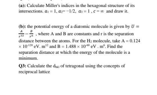 (a): Calculate Miller's indices in the hexagonal structure of its
intersections. ai = 1, ar--1/2, as = 1,c= o and draw it.
(b): the potential energy of a diatomic molecule is given by U =
A B
. where A and B are constants and r is the separation
distance between the atoms. For the H2 molecule, take A = 0.124
x 10-120 eV. m2 and B = 1.488 x 10 eV.m. Find the
separation distance at which the energy of the molecule is a
minimum.
Q3: Calculate the dhai of tetragonal using the concepts of
reciprocal lattice
