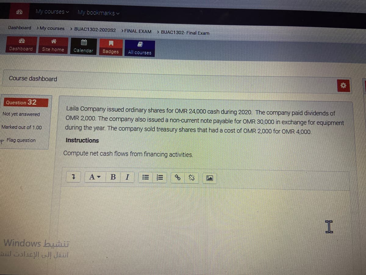 My courses v
My bookmarks v
Dashboard
> My courses
> BUAC1302-2020S2
> FINAL EXAM
> BUAC1302- Final Examn
Dashboard
Site home
Calendar
Badges
All courses
Course dashboard
Question 32
Laila Company issued ordinary shares for OMR 24,000 cash during 2020. The company paid dividends of
OMR 2,000. The company also issued a non-current note payable for OMR 30,000 in exchange for equipment
Not yet answered
Marked out of 1.00
during the year. The company sold treasury shares that had a cost of OMR 2,000 for OMR 4,000.
- Flag question
Instructions
Compute net cash flows from financing activities.
I
Windows bun

