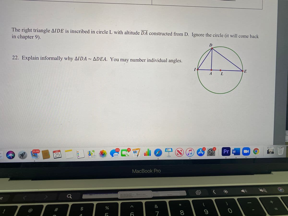 The right triangle AIDE is inscribed in circle L with altitude DA constructed from D. Ignore the circle (it will come back
in chapter 9).
22. Explain informally why AIDA ~ ADEA. You may number individual angles.
I
E
A
L.
OTO
223
12
Pr w
PAGRS
23,393
JAN
25
3D
MacBook Pro
7
8.
%24
