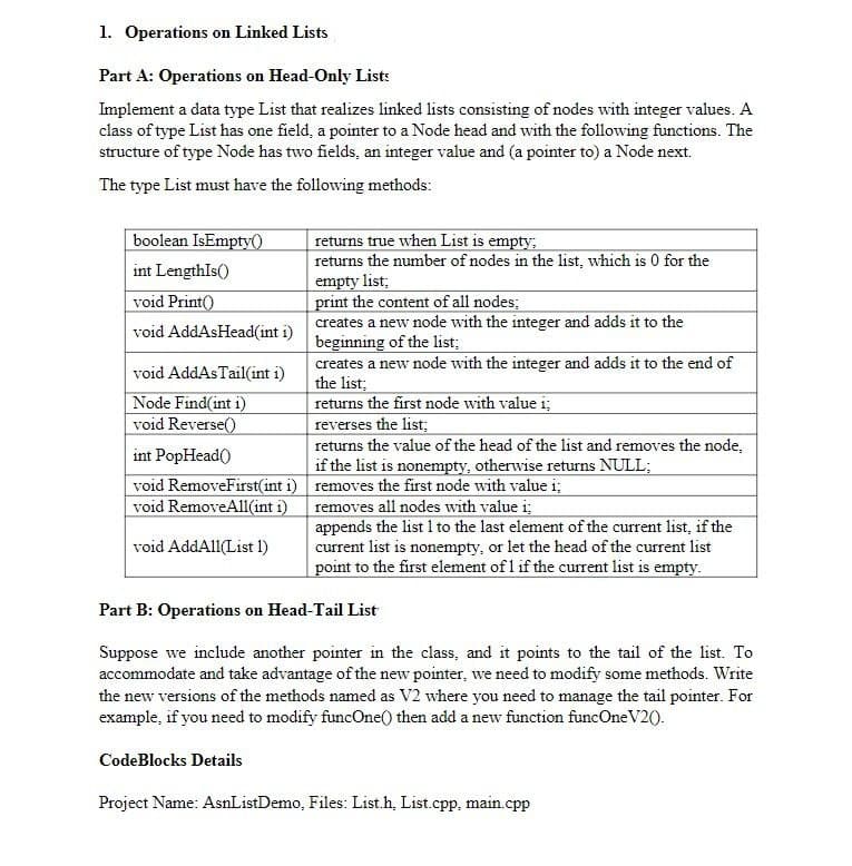 1. Operations on Linked Lists
Part A: Operations on Head-Only List:
Implement a data type List that realizes linked lists consisting of nodes with integer values. A
class of type List has one field, a pointer to a Node head and with the following functions. The
structure of type Node has two fields, an integer value and (a pointer to) a Node next.
The type List must have the following methods:
|boolean IsEmpty()
returns true when List is empty;
returns the number of nodes in the list, which is 0 for the
empty list;
print the content of all nodes;
creates a new node with the integer and adds it to the
beginning of the list;
creates a new node with the integer and adds it to the end of
the list;
returns the first node with value i;
reverses the list;
returns the value of the head of the list and removes the node,
if the list is nonempty, otherwise returns NULL;
int LengthIs()
void Print()
void AddAsHead(int i)
void AddAsTail(int i)
Node Find(int i)
void Reverse()
int PopHead()
void RemoveFirst(int i) removes the first node with value i;
void RemoveAll(int i)
removes all nodes with value i;
appends the list 1 to the last element of the current list, if the
current list is nonempty, or let the head of the current list
point to the first element of 1 if the current list is empty.
void AddAll(List 1)
Part B: Operations on Head-Tail List
Suppose we include another pointer in the class, and it points to the tail of the list. To
accommodate and take advantage of the new pointer, we need to modify some methods. Write
the new versions of the methods named as V2 where you need to manage the tail pointer. For
example, if you need to modify funcOne() then add a new function funcOne V20.
CodeBlocks Details
Project Name: AsnListDemo, Files: List.h, List.cpp, main.cpp
