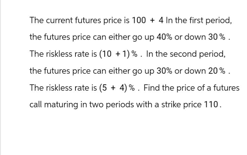 The current futures price is 100 + 4 In the first period,
the futures price can either go up 40% or down 30%.
The riskless rate is (10 + 1) %. In the second period,
the futures price can either go up 30% or down 20%.
The riskless rate is (5 + 4)%. Find the price of a futures
call maturing in two periods with a strike price 110.