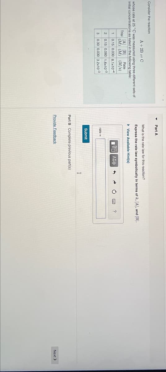 Part A
Consider the reaction
A+2B C
whose rate at 25 °C was measured using three different sets of
initial concentrations as listed in the following table:
Trial
Rate
[A] B
(M) (M) (M/s)
What is the rate law for this reaction?
Express the rate law symbolically in terms of k, [A], and [B].
▸ View Available Hint(s)
1
0.15 0.030 8.1x10-4
2
0.15 0.060 1.6x10-3
3
0.30 0.030 3.2x10-3
rate=
Submit
ΜΕ ΑΣΦ
Part B Complete previous part(s)
Provide Feedback
I
?
Next >