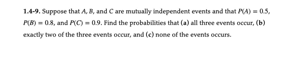 1.4-9. Suppose that A, B, and C are mutually independent events and that P(A) = 0.5,
P(B) = 0.8, and P(C) = 0.9. Find the probabilities that (a) all three events occur, (b)
exactly two of the three events occur, and (c) none of the events occurs.