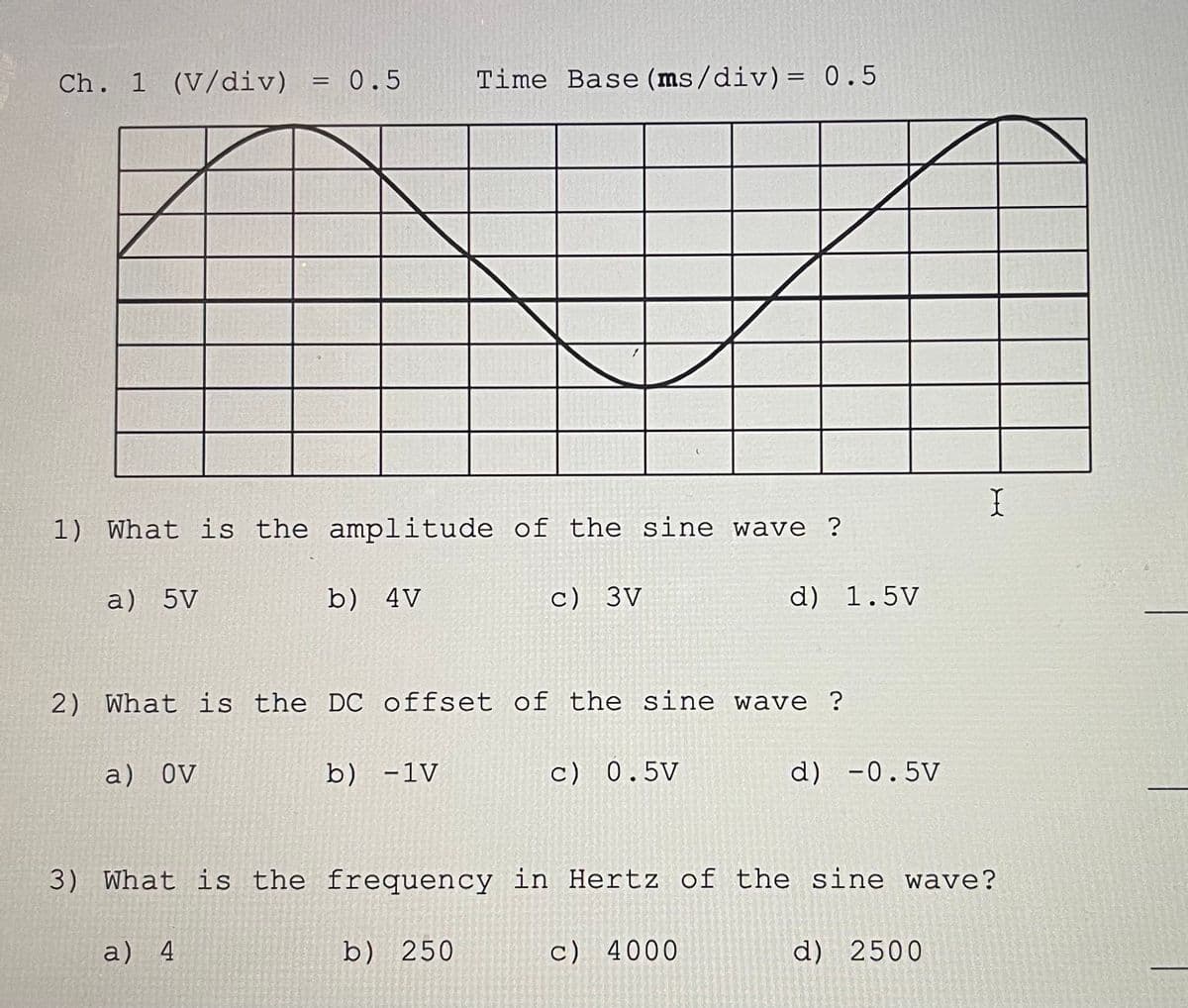 Ch. 1 (V/div)
a) 5V
= 0.5
1) What is the amplitude of the sine wave ?
a) OV
=
a) 4
b) 4V
Time Base (ms/div) = 0.5
2) What is the DC offset of the sine wave ?
b) -1V
c) 3V
b) 250
c) 0.5V
d) 1.5V
3) What is the frequency in Hertz of the sine wave?
c) 4000
d) -0.5V
I
d) 2500